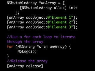 NSMutableArray *anArray = [
      [NSMutableArray alloc]   init
    ];
[anArray addObject:@"Element   1"];
[anArray addObject:@"Element   2"];
[anArray addObject:@"Element   3"];

//Use a for each loop to iterate
through the array
for (NSString *s in anArray) {
     NSLog(s);
}
//Release the array
[anArray release]
 
