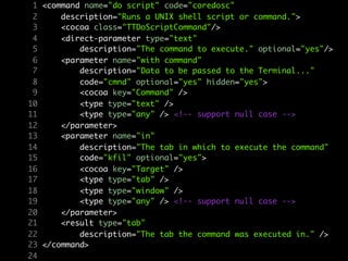 1 <command name="do script" code="coredosc"
 2     description="Runs a UNIX shell script or command.">
 3     <cocoa class="TTDoScriptCommand"/>
 4     <direct-parameter type="text"
 5         description="The command to execute." optional="yes"/>
 6     <parameter name="with command"
 7         description="Data to be passed to the Terminal..."
 8         code="cmnd" optional="yes" hidden="yes">
 9         <cocoa key="Command" />
10         <type type="text" />
11         <type type="any" /> <!-- support null case -->
12     </parameter>
13     <parameter name="in"
14         description="The tab in which to execute the command"
15         code="kfil" optional="yes">
16         <cocoa key="Target" />
17         <type type="tab" />
18         <type type="window" />
19         <type type="any" /> <!-- support null case -->
20     </parameter>
21     <result type="tab"
22         description="The tab the command was executed in." />
23 </command>
24
 