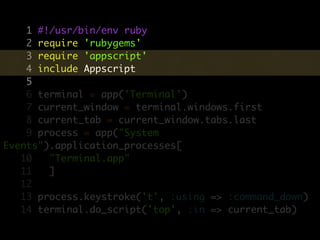 1 #!/usr/bin/env ruby
    2 require 'rubygems'
    3 require 'appscript'
    4 include Appscript
    5
    6 terminal = app('Terminal')
    7 current_window = terminal.windows.first
    8 current_tab = current_window.tabs.last
    9 process = app("System
Events").application_processes[
   10   "Terminal.app"
   11   ]
   12
   13 process.keystroke('t', :using => :command_down)
   14 terminal.do_script('top', :in => current_tab)
 