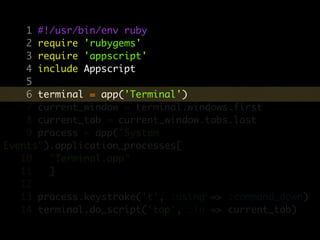 1 #!/usr/bin/env ruby
    2 require 'rubygems'
    3 require 'appscript'
    4 include Appscript
    5
    6 terminal = app('Terminal')
    7 current_window = terminal.windows.first
    8 current_tab = current_window.tabs.last
    9 process = app("System
Events").application_processes[
   10   "Terminal.app"
   11   ]
   12
   13 process.keystroke('t', :using => :command_down)
   14 terminal.do_script('top', :in => current_tab)
 