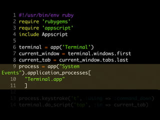 1 #!/usr/bin/env ruby
    2 require 'rubygems'
    3 require 'appscript'
    4 include Appscript
    5
    6 terminal = app('Terminal')
    7 current_window = terminal.windows.first
    8 current_tab = current_window.tabs.last
    9 process = app("System
Events").application_processes[
   10   "Terminal.app"
   11   ]
   12
   13 process.keystroke('t', :using => :command_down)
   14 terminal.do_script('top', :in => current_tab)
 