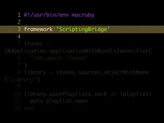 1 #!/usr/bin/env macruby
    2
    3 framework 'ScriptingBridge'
    4
    5 itunes =
SBApplication.applicationWithBundleIdentifier(
    6   "com.apple.iTunes"
    7 )
    8 library = itunes.sources.objectWithName
("Library")
    9
   10 library.userPlaylists.each do |playlist|
   11   puts playlist.name
   12 end
 