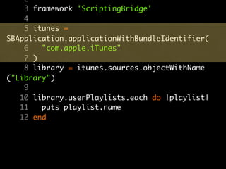 2
    3 framework 'ScriptingBridge'
    4
    5 itunes =
SBApplication.applicationWithBundleIdentifier(
    6   "com.apple.iTunes"
    7 )
    8 library = itunes.sources.objectWithName
("Library")
    9
   10 library.userPlaylists.each do |playlist|
   11   puts playlist.name
   12 end
 