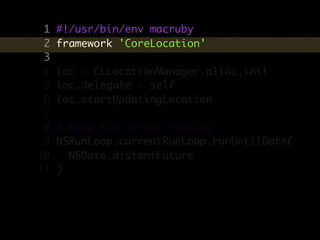 1   #!/usr/bin/env macruby
 2   framework 'CoreLocation'
 3
 4   loc = CLLocationManager.alloc.init
 5   loc.delegate = self
 6   loc.startUpdatingLocation
 7
 8   # keep the script running
 9   NSRunLoop.currentRunLoop.runUntilDate(
10     NSDate.distantFuture
11   )
 