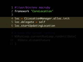 1   #!/usr/bin/env macruby
 2   framework 'CoreLocation'
 3
 4   loc = CLLocationManager.alloc.init
 5   loc.delegate = self
 6   loc.startUpdatingLocation
 7
 8   # keep the script running
 9   NSRunLoop.currentRunLoop.runUntilDate(
10     NSDate.distantFuture
11   )
 