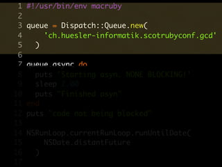1   #!/usr/bin/env macruby
 2
 3   queue = Dispatch::Queue.new(
 4       'ch.huesler-informatik.scotrubyconf.gcd'
 5     )
 6
 7   queue.async do
 8     puts 'Starting asyn. NONE BLOCKING!'
 9     sleep 2.00
10     puts "Finished asyn"
11   end
12   puts "code not being blocked"
13
14   NSRunLoop.currentRunLoop.runUntilDate(
15       NSDate.distantFuture
16     )
17
 