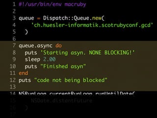 1   #!/usr/bin/env macruby
 2
 3   queue = Dispatch::Queue.new(
 4       'ch.huesler-informatik.scotrubyconf.gcd'
 5     )
 6
 7   queue.async do
 8     puts 'Starting asyn. NONE BLOCKING!'
 9     sleep 2.00
10     puts "Finished asyn"
11   end
12   puts "code not being blocked"
13
14   NSRunLoop.currentRunLoop.runUntilDate(
15       NSDate.distantFuture
16     )
17
 