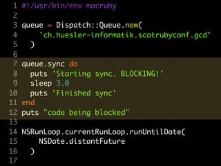 1   #!/usr/bin/env macruby
 2
 3   queue = Dispatch::Queue.new(
 4       'ch.huesler-informatik.scotrubyconf.gcd'
 5     )
 6
 7   queue.sync do
 8     puts 'Starting sync. BLOCKING!'
 9     sleep 3.0
10     puts 'Finished sync'
11   end
12   puts "code being blocked"
13
14   NSRunLoop.currentRunLoop.runUntilDate(
15       NSDate.distantFuture
16     )
17
 