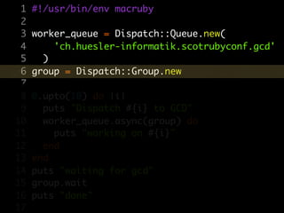 1   #!/usr/bin/env macruby
 2
 3   worker_queue = Dispatch::Queue.new(
 4       'ch.huesler-informatik.scotrubyconf.gcd'
 5     )
 6   group = Dispatch::Group.new
 7
 8   0.upto(10) do |i|
 9     puts "Dispatch #{i} to GCD"
10     worker_queue.async(group) do
11       puts "working on #{i}"
12     end
13   end
14   puts "waiting for gcd"
15   group.wait
16   puts "done"
17
 