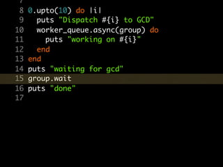 7
 8   0.upto(10) do |i|
 9     puts "Dispatch #{i} to GCD"
10     worker_queue.async(group) do
11       puts "working on #{i}"
12     end
13   end
14   puts "waiting for gcd"
15   group.wait
16   puts "done"
17
 
