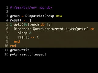 1   #!/usr/bin/env macruby
 2
 3   group = Dispatch::Group.new
 4   result = []
 5   1.upto(10).each do |i|
 6     Dispatch::Queue.concurrent.async(group) do
 7       sleep 2
 8       result << i
 9     end
10   end
11   group.wait
12   puts result.inspect
 