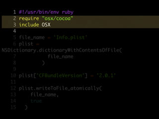 1 #!/usr/bin/env ruby
    2 require "osx/cocoa"
    3 include OSX
    4
    5 file_name = 'Info.plist'
    6 plist =
NSDictionary.dictionaryWithContentsOfFile(
    7            file_name
    8          )
    9
   10 plist['CFBundleVersion'] = '2.0.1'
   11
   12 plist.writeToFile_atomically(
   13     file_name,
   14     true
   15   )
 