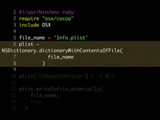 1 #!/usr/bin/env ruby
    2 require "osx/cocoa"
    3 include OSX
    4
    5 file_name = 'Info.plist'
    6 plist =
NSDictionary.dictionaryWithContentsOfFile(
    7            file_name
    8          )
    9
   10 plist['CFBundleVersion'] = '2.0.1'
   11
   12 plist.writeToFile_atomically(
   13     file_name,
   14     true
   15   )
 