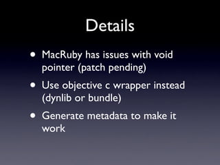 Details
•   MacRuby has issues with void
    pointer (patch pending)
•   Use objective c wrapper instead
    (dynlib or bundle)
•   Generate metadata to make it
    work
 
