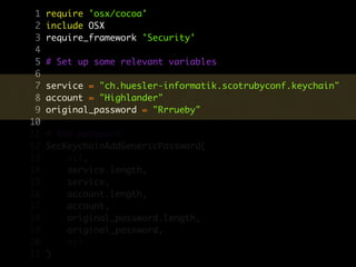 1   require 'osx/cocoa'
 2   include OSX
 3   require_framework 'Security'
 4
 5   # Set up some relevant variables
 6
 7   service = "ch.huesler-informatik.scotrubyconf.keychain"
 8   account = "Highlander"
 9   original_password = "Rrrueby"
10
11   # Add password
12   SecKeychainAddGenericPassword(
13       nil,
14       service.length,
15       service,
16       account.length,
17       account,
18       original_password.length,
19       original_password,
20       nil
21   )
 