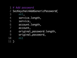 1 # Add password
 2 SecKeychainAddGenericPassword(
 3     nil,
 4     service.length,
 5     service,
 6     account.length,
 7     account,
 8     original_password.length,
 9     original_password,
10     nil
11 )
 