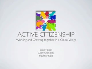 ACTIVE CITIZENSHIP
Working and Growing together in a Global Village


                  Jeremy Black
                 Geoff Groholski
                  Heather Reid
 