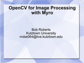 OpenCV for Image Processing with Myro Bob Roberts Kutztown University [email_address] 