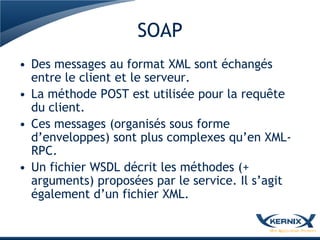 SOAP
• Des messages au format XML sont échangés
  entre le client et le serveur.
• La méthode POST est utilisée pour la requête
  du client.
• Ces messages (organisés sous forme
  d’enveloppes) sont plus complexes qu’en XML-
  RPC.
• Un fichier WSDL décrit les méthodes (+
  arguments) proposées par le service. Il s’agit
  également d’un fichier XML.
 