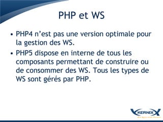 PHP et WS
• PHP4 n’est pas une version optimale pour
  la gestion des WS.
• PHP5 dispose en interne de tous les
  composants permettant de construire ou
  de consommer des WS. Tous les types de
  WS sont gérés par PHP.
 