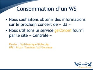 Consommation d’un WS
• Nous souhaitons obtenir des informations
  sur le prochain concert de « U2 »
• Nous utilisons le service getConcert fourni
  par le site « Centrale »

 Fichier : /tp3/boutique/fiche.php
 URL : http://localhost/tp3/boutique
 