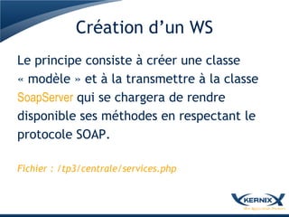 Création d’un WS
Le principe consiste à créer une classe
« modèle » et à la transmettre à la classe
SoapServer qui se chargera de rendre
disponible ses méthodes en respectant le
protocole SOAP.

Fichier : /tp3/centrale/services.php
 