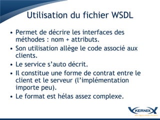 Utilisation du fichier WSDL
• Permet de décrire les interfaces des
  méthodes : nom + attributs.
• Son utilisation allège le code associé aux
  clients.
• Le service s’auto décrit.
• Il constitue une forme de contrat entre le
  client et le serveur (l’implémentation
  importe peu).
• Le format est hélas assez complexe.
 