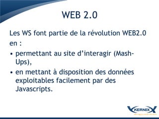 WEB 2.0
Les WS font partie de la révolution WEB2.0
en :
• permettant au site d’interagir (Mash-
  Ups),
• en mettant à disposition des données
  exploitables facilement par des
  Javascripts.
 