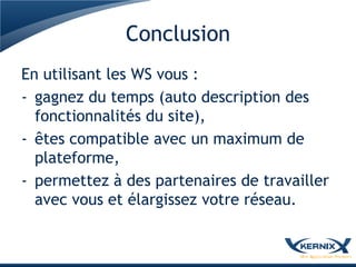 Conclusion
En utilisant les WS vous :
- gagnez du temps (auto description des
  fonctionnalités du site),
- êtes compatible avec un maximum de
  plateforme,
- permettez à des partenaires de travailler
  avec vous et élargissez votre réseau.
 