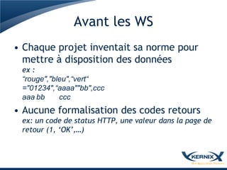 Avant les WS
• Chaque projet inventait sa norme pour
  mettre à disposition des données
 ex :
 “rouge","bleu",“vert“
 ="01234",“aaaa""bb",ccc
 aaa bb     ccc
• Aucune formalisation des codes retours
 ex: un code de status HTTP, une valeur dans la page de
 retour (1, ‘OK’,…)
 