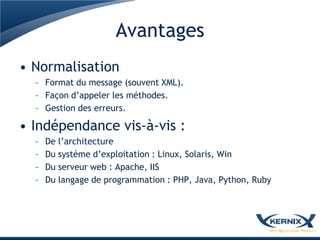 Avantages
• Normalisation
  – Format du message (souvent XML).
  – Façon d’appeler les méthodes.
  – Gestion des erreurs.

• Indépendance vis-à-vis :
  –   De l’architecture
  –   Du système d’exploitation : Linux, Solaris, Win
  –   Du serveur web : Apache, IIS
  –   Du langage de programmation : PHP, Java, Python, Ruby
 
