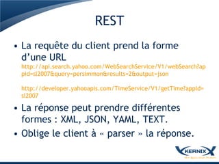 REST
• La requête du client prend la forme
  d’une URL
 http://api.search.yahoo.com/WebSearchService/V1/webSearch?ap
 pid=sl2007&query=persimmon&results=2&output=json

 http://developer.yahooapis.com/TimeService/V1/getTime?appid=
 sl2007

• La réponse peut prendre différentes
  formes : XML, JSON, YAML, TEXT.
• Oblige le client à « parser » la réponse.
 