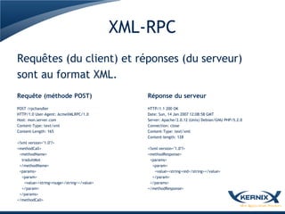XML-RPC
Requêtes (du client) et réponses (du serveur)
sont au format XML.
Requête (méthode POST)                           Réponse du serveur
POST /rpchandler                                 HTTP/1.1 200 OK
HTTP/1.0 User-Agent: AcmeXMLRPC/1.0              Date: Sun, 14 Jan 2007 12:08:58 GMT
Host: mon.server.com                             Server: Apache/2.0.12 (Unix) Debian/GNU PHP/5.2.0
Content-Type: text/xml                           Connection: close
Content-Length: 165                              Content-Type: text/xml
                                                 Content-length: 128
<?xml version="1.0"?>
<methodCall>                                     <?xml version="1.0"?>
 <methodName>                                    <methodResponse>
   traduitMot                                     <params>
 </methodName>                                      <param>
 <params>                                            <value><string>red</string></value>
   <param>                                          </param>
     <value><string>rouge</string></value>        </params>
   </param>                                      </methodResponse>
 </params>
</methodCall>
 