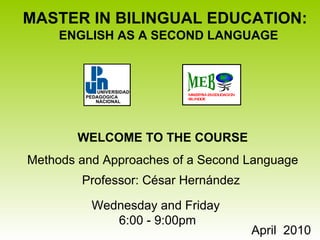 MASTER IN BILINGUAL EDUCATION:  ENGLISH AS A SECOND LANGUAGE WELCOME TO THE COURSE Methods and Approaches of a Second Language Professor:   César Hernández  April  2010  Wednesday and Friday  6:00 - 9:00pm MAESTRIA EN EDUCACION BILINGÜE MEB 