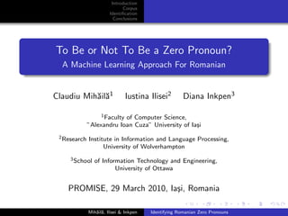 Introduction
                              Corpus
                        Identiﬁcation
                          Conclusions




To Be or Not To Be a Zero Pronoun?
  A Machine Learning Approach For Romanian


Claudiu Mih˘il˘1
           a a                  Iustina Ilisei2        Diana Inkpen3

                   1 Faculty of Computer Science,

              ”Alexandru Ioan Cuza” University of Ia¸i
                                                    s
 2 Research   Institute in Information and Language Processing,
                    University of Wolverhampton
     3 School   of Information Technology and Engineering,
                        University of Ottawa


    PROMISE, 29 March 2010, Ia¸i, Romania
                              s

              Mih˘il˘, Ilisei & Inkpen
                 a a                     Identifying Romanian Zero Pronouns
 