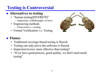 Testing is Controversial
x   Alternatives to testing
    • “human testing[MYERS79]”
        – inspections, walkthroughs, reviews
    • Engineering methods
        – Clean-room v.s. testing
    • Formal Verification v.s. Testing

x   Flames
    •   Traditional coverage-based testing is flawed.
    •   Testing can only prove the software is flawed.
    •   Inspection/review more effective than testing?
    •   “If we have good process, good quality, we don't need much
        testing”



                                          10
 