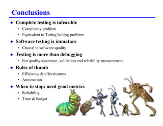 Conclusions
x   Complete testing is infeasible
    • Complexity problem
    • Equivalent to Turing halting problem
x   Software testing is immature
    • Crucial to software quality
x   Testing is more than debugging
    • For quality assurance, validation and reliability measurement
x   Rules of thumb
    • Efficiency  effectiveness
    • Automation
x   When to stop: need good metrics
    • Reliability
    • Time  budget



                                           11
 