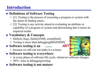 Introduction
x   Definitions of Software Testing
    • [1]: Testing is the process of executing a program or system with
      the intent of finding errors.
    • [3]: Testing is any activity aimed at evaluating an attribute or
      capability of a program or system and determining that it meets its
      required results.
x   Vocabulary  Concepts
    • Defects, bugs, faults[ANSI], errata[Intel]
    • Testing is more than debugging[BEIZER90]
x   Software testing is an        ……               $57
    • because we still can not make it a science
x   Software testing is everywhere
    • in every phase of software life cycle, whenever software changes
    • 50%+ time in debugging/testing
x   Software testing is not mature
                                     3
 