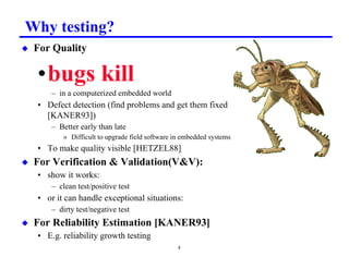 Why testing?
x   For Quality

    •bugs kill
        – in a computerized embedded world
    • Defect detection (find problems and get them fixed
      [KANER93])
        – Better early than late
           » Difficult to upgrade field software in embedded systems
    • To make quality visible [HETZEL88]
x   For Verification  Validation(VV):
    • show it works:
        – clean test/positive test
    • or it can handle exceptional situations:
        – dirty test/negative test
x   For Reliability Estimation [KANER93]
    • E.g. reliability growth testing
                                                 4
 