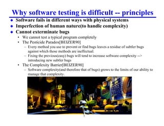 Why software testing is difficult -- principles
x   Software fails in different ways with physical systems
x   Imperfection of human nature(to handle complexity)
x   Cannot exterminate bugs
    • We cannot test a typical program completely
    • The Pesticide Paradox[BEIZER90]
        – Every method you use to prevent or find bugs leaves a residue of subtler bugs
          against which those methods are ineffectual.
        – Fixing the previous(easy) bugs will tend to increase software complexity --
          introducing new subtler bugs
    • The Complexity Barrier[BEIZER90]
        – Software complexity(and therefore that of bugs) grows to the limits of our ability to
          manage that complexity.




                                                5
 
