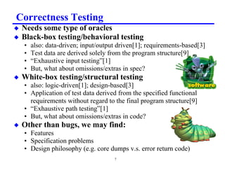 Correctness Testing
x   Needs some type of oracles
x   Black-box testing/behavioral testing
    •   also: data-driven; input/output driven[1]; requirements-based[3]
    •   Test data are derived solely from the program structure[9]
    •   “Exhaustive input testing”[1]
    •   But, what about omissions/extras in spec?
x   White-box testing/structural testing
    • also: logic-driven[1]; design-based[3]
    • Application of test data derived from the specified functional
      requirements without regard to the final program structure[9]
    • “Exhaustive path testing”[1]
    • But, what about omissions/extras in code?
x   Other than bugs, we may find:
    • Features
    • Specification problems
    • Design philosophy (e.g. core dumps v.s. error return code)
                                      7
 