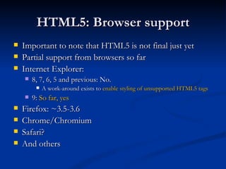 HTML5: Browser support Important to note that HTML5 is not final just yet Partial support from browsers so far Internet Explorer: 8, 7, 6, 5 and previous: No. A work-around exists to  enable styling of unsupported HTML5 tags 9:  So far, yes Firefox: ~3.5-3.6 Chrome/Chromium Safari? And others 