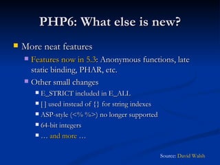 PHP6: What else is new? More neat features Features now in 5.3 : Anonymous functions, late static binding, PHAR, etc. Other small changes E_STRICT included in E_ALL [ ] used instead of {} for string indexes ASP-style (<% %>) no longer supported 64-bit integers …  and more  … Source:  David Walsh 