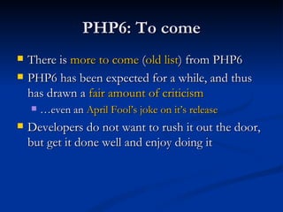 PHP6: To come There is  more to come  ( old list ) from PHP6 PHP6 has been expected for a while, and thus has drawn a  fair amount of criticism … even an  April Fool’s joke on it’s release Developers do not want to rush it out the door, but get it done well and enjoy doing it 