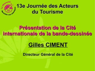 13e Journée des Acteurs
           du Tourisme


       Présentation de la Cité
internationale de la bande-dessinée

          Gilles CIMENT
       Directeur Général de la Cité
 