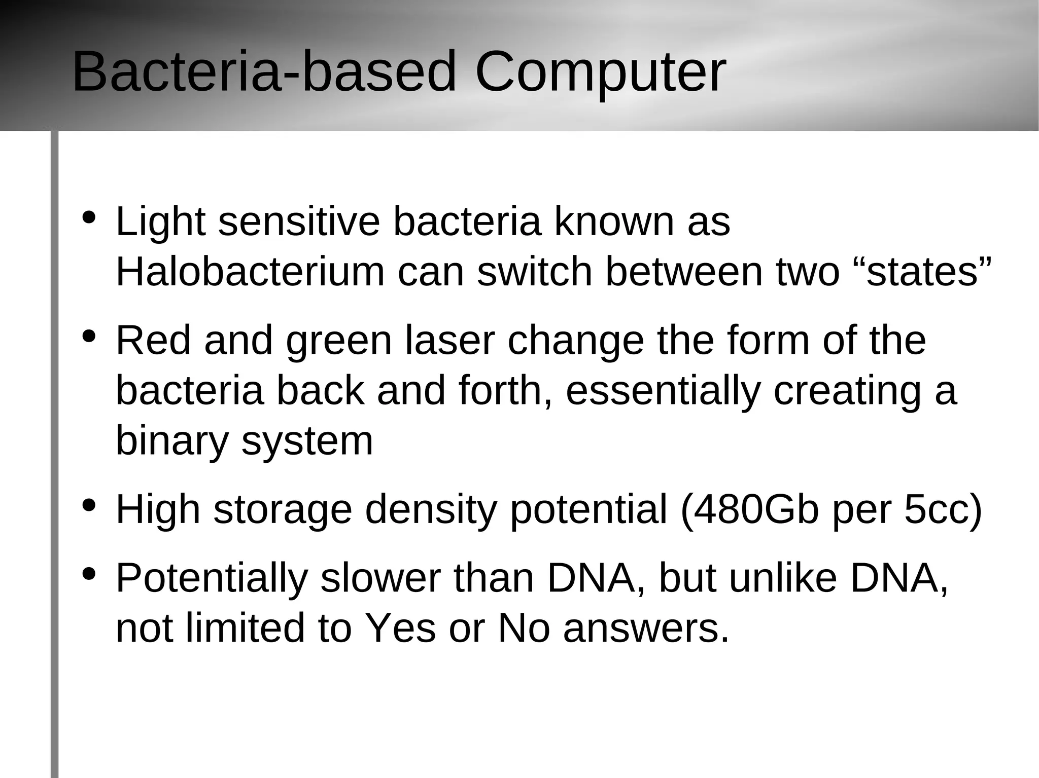 Bacteria-based Computer Light sensitive bacteria known as Halobacterium  can switch between two “states” Red and green laser change the form of the bacteria back and forth, essentially creating a binary system High storage density potential (480Gb per 5cc) Potentially slower than DNA, but unlike DNA, not limited to Yes or No answers. 