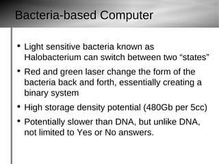 Bacteria-based Computer Light sensitive bacteria known as Halobacterium  can switch between two “states” Red and green laser change the form of the bacteria back and forth, essentially creating a binary system High storage density potential (480Gb per 5cc) Potentially slower than DNA, but unlike DNA, not limited to Yes or No answers. 