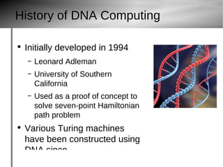 History of DNA Computing Initially developed in 1994 Leonard Adleman University of Southern California Used as a proof of concept to solve seven-point Hamiltonian path problem Various Turing machines have been constructed using DNA since. dna 