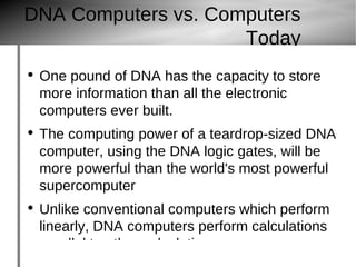 DNA Computers vs. Computers Today One pound of DNA has the capacity to store more information than all the electronic computers ever built. The computing power of a teardrop-sized DNA computer, using the DNA logic gates, will be more powerful than the world's most powerful supercomputer Unlike conventional computers which perform linearly, DNA computers perform calculations parallel to other calculations. 