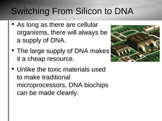 Switching From Silicon to DNA As long as there are cellular organisms, there will always be a supply of DNA. The large supply of DNA makes it a cheap resource. Unlike the toxic materials used to make traditional microprocessors, DNA biochips can be made cleanly. DNA computers are many times smaller than today's computers. http://www.pdphoto.org/jons/pictures2/chips_3_bg_102602.jpg 